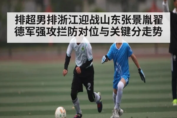 排超男排浙江迎战山东张景胤翟德军强攻拦防对位与关键分走势